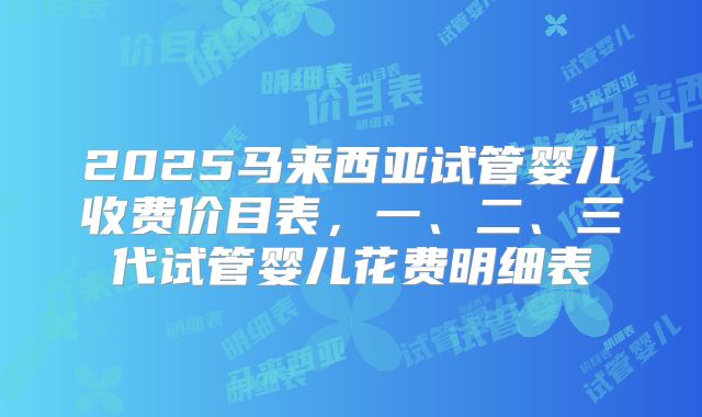 2025马来西亚试管婴儿收费价目表,一、二、三代试管婴儿花费明细表