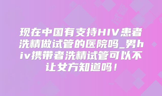 现在中国有支持HIV患者洗精做试管的医院吗_男hiv携带者洗精试管可以不让女方知道吗！