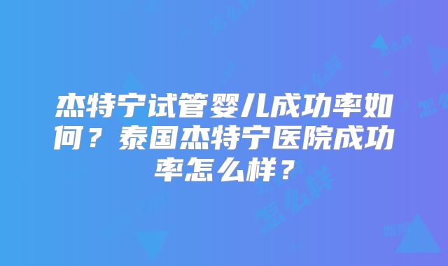 杰特宁试管婴儿成功率如何?泰国杰特宁医院成功率怎么样?