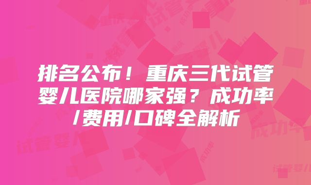 排名公布！重庆三代试管婴儿医院哪家强？成功率/费用/口碑全解析