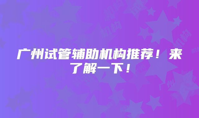 广州试管辅助机构推荐!来了解一下!