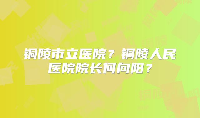 铜陵市立医院？铜陵人民医院院长何向阳？