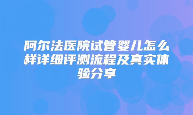 阿尔法医院试管婴儿怎么样详细评测流程及真实体验分享