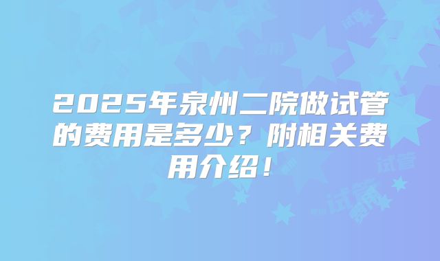 2025年泉州二院做试管的费用是多少？附相关费用介绍！