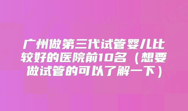 广州做第三代试管婴儿比较好的医院前10名(想要做试管的可以了解一下)