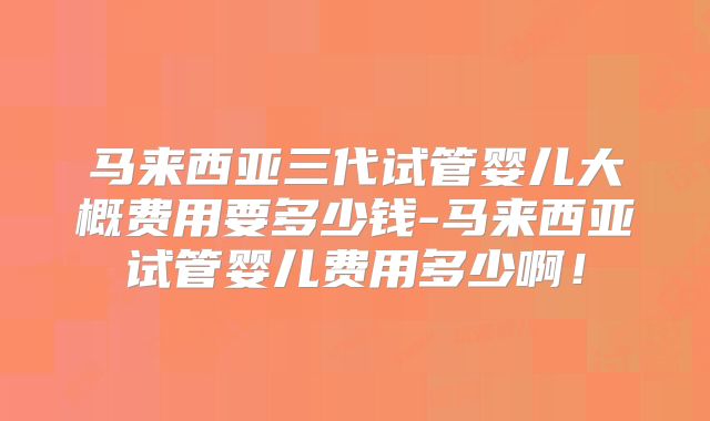 马来西亚三代试管婴儿大概费用要多少钱-马来西亚试管婴儿费用多少啊！