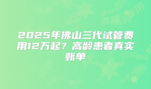 2025年佛山三代试管费用12万起？高龄患者真实账单