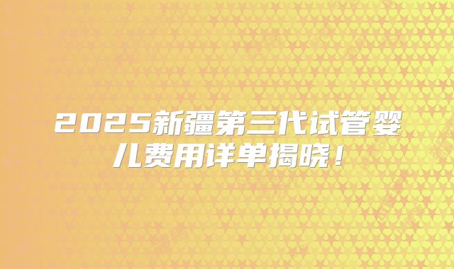 2025新疆第三代试管婴儿费用详单揭晓！