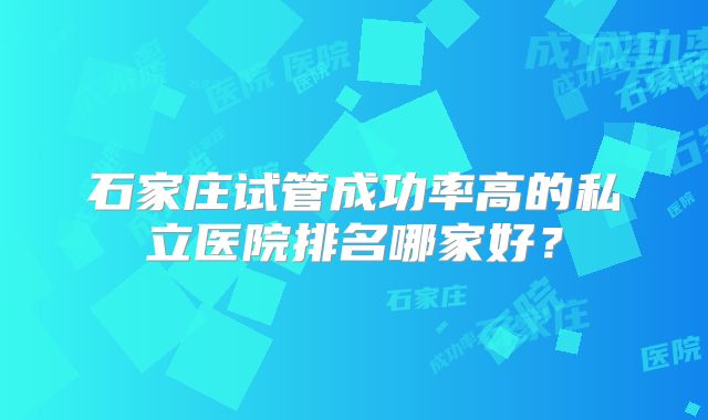 石家庄试管成功率高的私立医院排名哪家好?