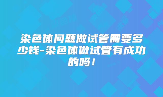 染色体问题做试管需要多少钱-染色体做试管有成功的吗!
