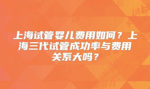 上海试管婴儿费用如何？上海三代试管成功率与费用关系大吗？
