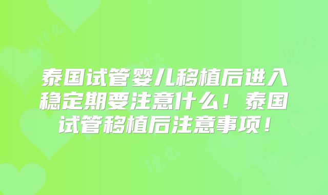 泰国试管婴儿移植后进入稳定期要注意什么！泰国试管移植后注意事项！