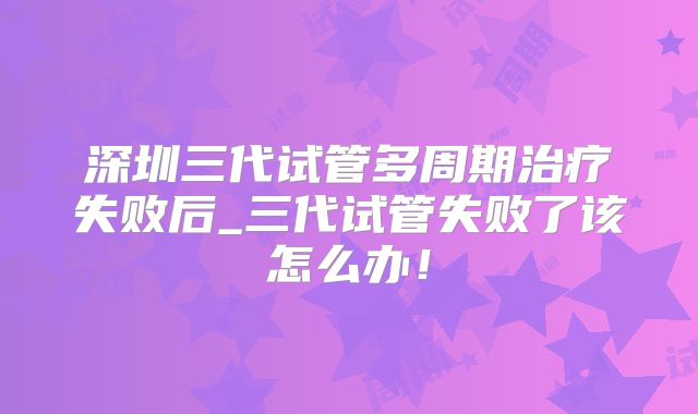 深圳三代试管多周期治疗失败后_三代试管失败了该怎么办！