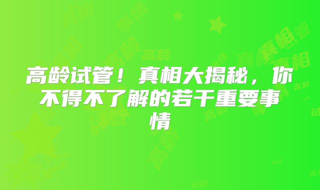 高龄试管！真相大揭秘，你不得不了解的若干重要事情