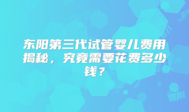 东阳第三代试管婴儿费用揭秘，究竟需要花费多少钱？