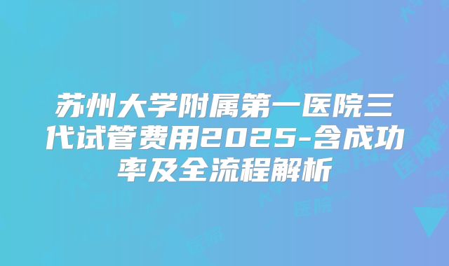 苏州大学附属第一医院三代试管费用2025-含成功率及全流程解析