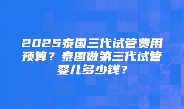 2025泰国三代试管费用预算？泰国做第三代试管婴儿多少钱？