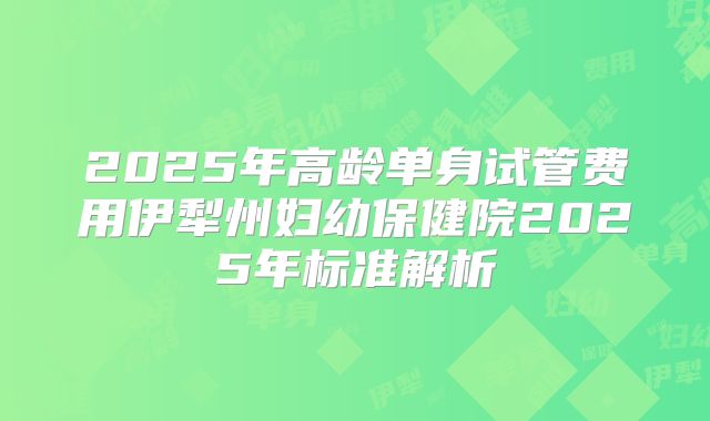 2025年高龄单身试管费用伊犁州妇幼保健院2025年标准解析
