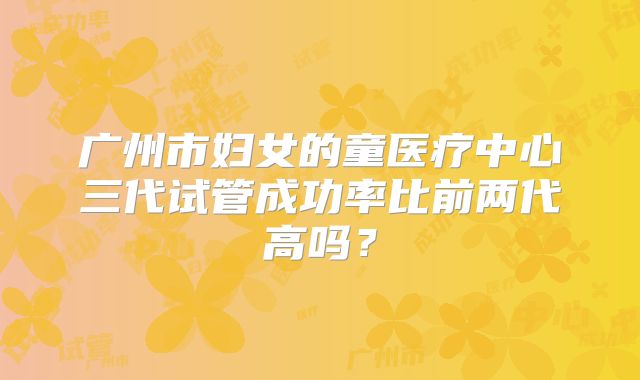 广州市妇女的童医疗中心三代试管成功率比前两代高吗?