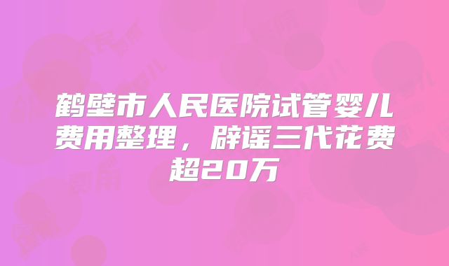 鹤壁市人民医院试管婴儿费用整理，辟谣三代花费超20万