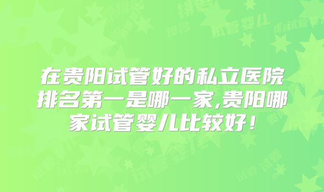 在贵阳试管好的私立医院排名第一是哪一家,贵阳哪家试管婴儿比较好！