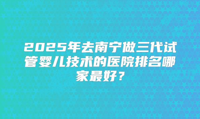 2025年去南宁做三代试管婴儿技术的医院排名哪家最好？