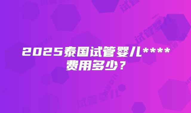 2025泰国试管婴儿****费用多少？