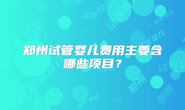 郑州试管婴儿费用主要含哪些项目？