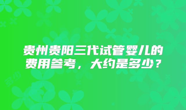 贵州贵阳三代试管婴儿的费用参考，大约是多少？