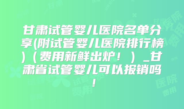 甘肃试管婴儿医院名单分享(附试管婴儿医院排行榜)(费用新鲜出炉!)_甘肃省试管婴儿可以报销吗!