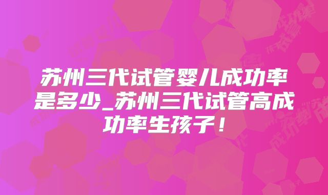 苏州三代试管婴儿成功率是多少_苏州三代试管高成功率生孩子！