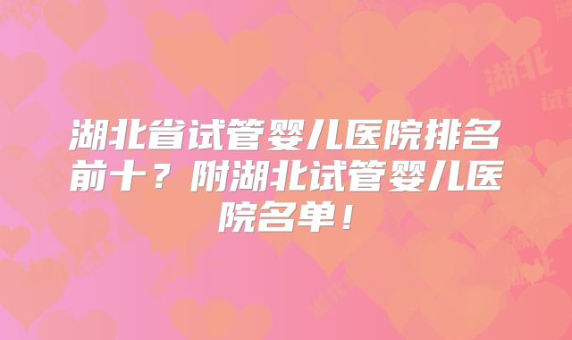湖北省试管婴儿医院排名前十？附湖北试管婴儿医院名单！