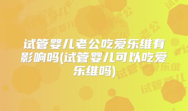 试管婴儿老公吃爱乐维有影响吗(试管婴儿可以吃爱乐维吗)