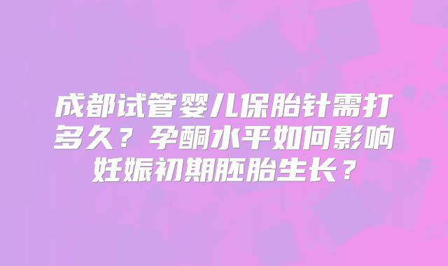 成都试管婴儿保胎针需打多久？孕酮水平如何影响妊娠初期胚胎生长？
