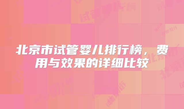 北京市试管婴儿排行榜，费用与效果的详细比较
