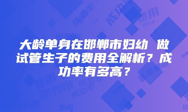 大龄单身在邯郸市妇幼 做试管生子的费用全解析？成功率有多高？