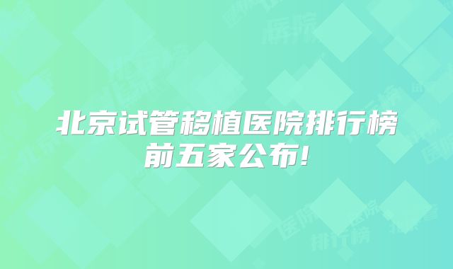 北京试管移植医院排行榜前五家公布!