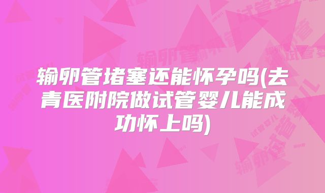 输卵管堵塞还能怀孕吗(去青医附院做试管婴儿能成功怀上吗)