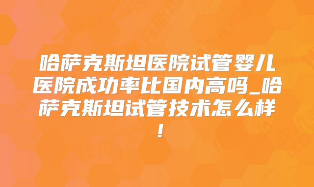 哈萨克斯坦医院试管婴儿医院成功率比国内高吗_哈萨克斯坦试管技术怎么样！