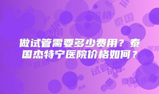 做试管需要多少费用？泰国杰特宁医院价格如何？