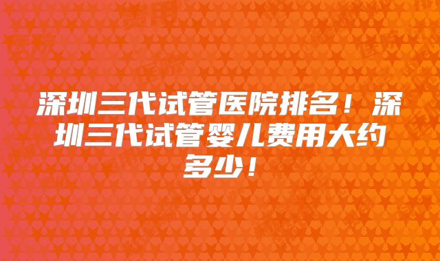 深圳三代试管医院排名！深圳三代试管婴儿费用大约多少！