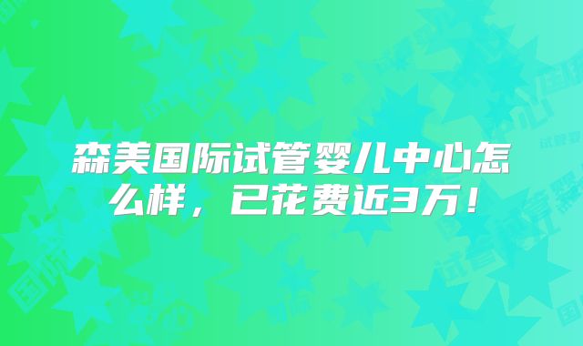 森美国际试管婴儿中心怎么样,已花费近3万!