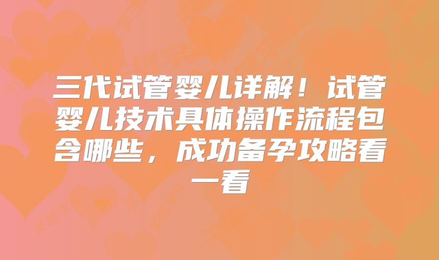 三代试管婴儿详解！试管婴儿技术具体操作流程包含哪些，成功备孕攻略看一看