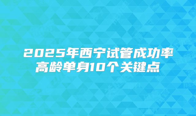 2025年西宁试管成功率高龄单身10个关键点