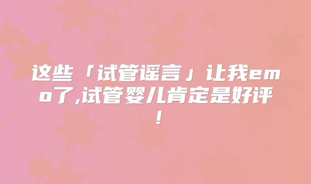 这些「试管谣言」让我emo了,试管婴儿肯定是好评！