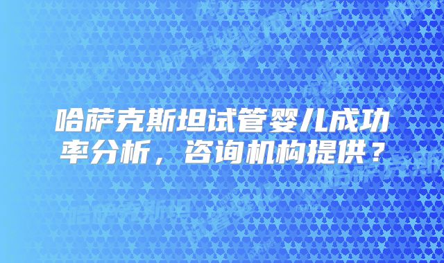 哈萨克斯坦试管婴儿成功率分析，咨询机构提供？