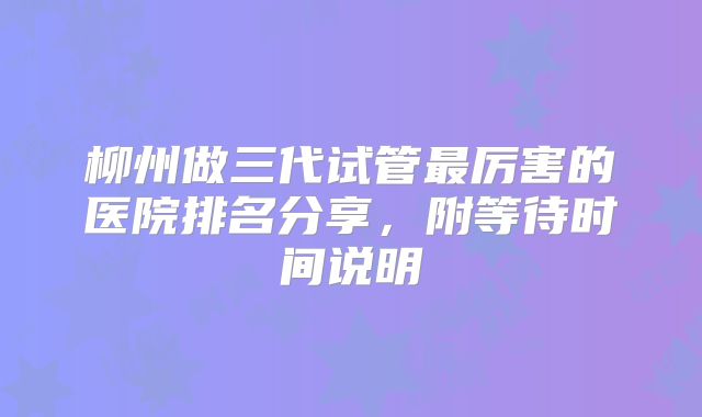 柳州做三代试管最厉害的医院排名分享，附等待时间说明