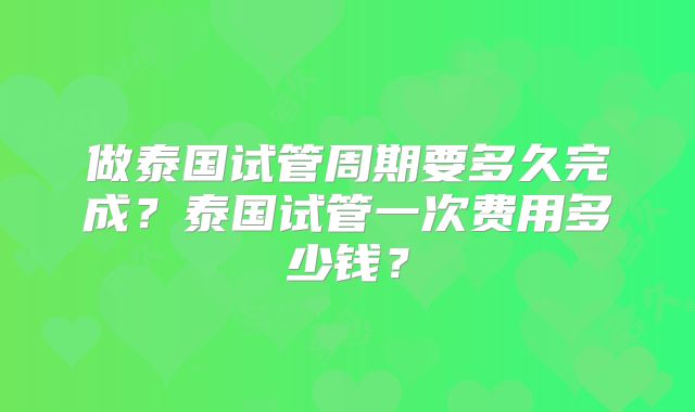 做泰国试管周期要多久完成？泰国试管一次费用多少钱？