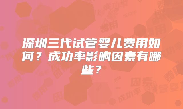深圳三代试管婴儿费用如何？成功率影响因素有哪些？