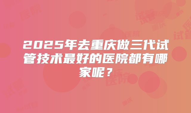 2025年去重庆做三代试管技术最好的医院都有哪家呢？